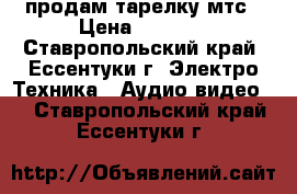 продам тарелку мтс › Цена ­ 2 500 - Ставропольский край, Ессентуки г. Электро-Техника » Аудио-видео   . Ставропольский край,Ессентуки г.